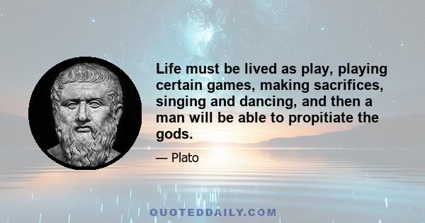 Life must be lived as play, playing certain games, making sacrifices, singing and dancing, and then a man will be able to propitiate the gods.