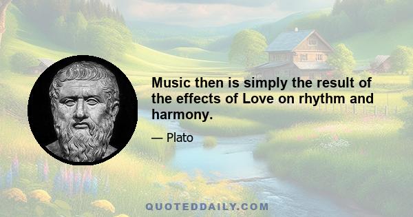 Music then is simply the result of the effects of Love on rhythm and harmony.