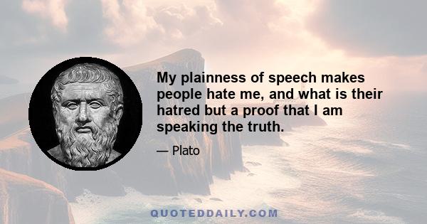 My plainness of speech makes people hate me, and what is their hatred but a proof that I am speaking the truth.