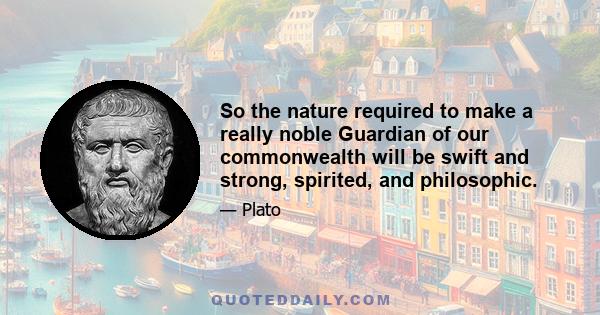 So the nature required to make a really noble Guardian of our commonwealth will be swift and strong, spirited, and philosophic.