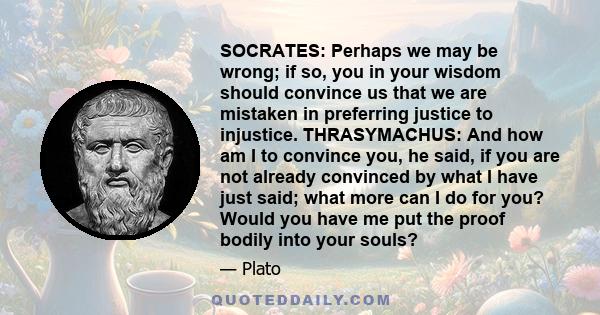 SOCRATES: Perhaps we may be wrong; if so, you in your wisdom should convince us that we are mistaken in preferring justice to injustice. THRASYMACHUS: And how am I to convince you, he said, if you are not already