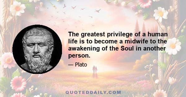 The greatest privilege of a human life is to become a midwife to the awakening of the Soul in another person.