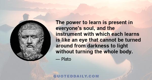 The power to learn is present in everyone's soul, and the instrument with which each learns is like an eye that cannot be turned around from darkness to light without turning the whole body.