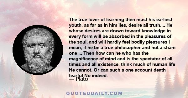 The true lover of learning then must his earliest youth, as far as in him lies, desire all truth.... He whose desires are drawn toward knowledge in every form will be absorbed in the pleasures of the soul, and will