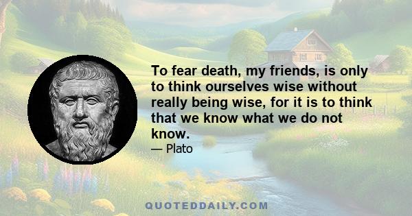 To fear death, my friends, is only to think ourselves wise without really being wise, for it is to think that we know what we do not know.