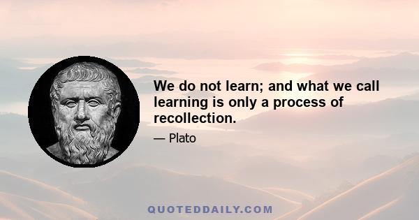 We do not learn; and what we call learning is only a process of recollection.