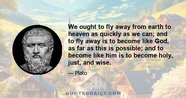 We ought to fly away from earth to heaven as quickly as we can; and to fly away is to become like God, as far as this is possible; and to become like him is to become holy, just, and wise.