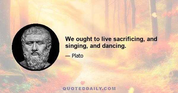 We ought to live sacrificing, and singing, and dancing.