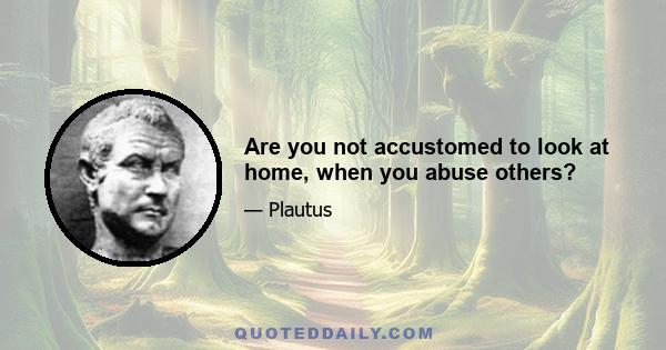 Are you not accustomed to look at home, when you abuse others?