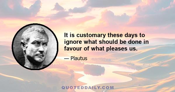 It is customary these days to ignore what should be done in favour of what pleases us.
