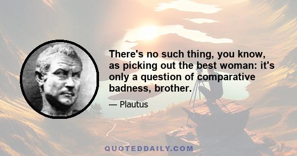 There's no such thing, you know, as picking out the best woman: it's only a question of comparative badness, brother.