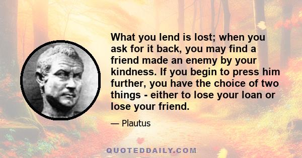 What you lend is lost; when you ask for it back, you may find a friend made an enemy by your kindness. If you begin to press him further, you have the choice of two things - either to lose your loan or lose your friend.