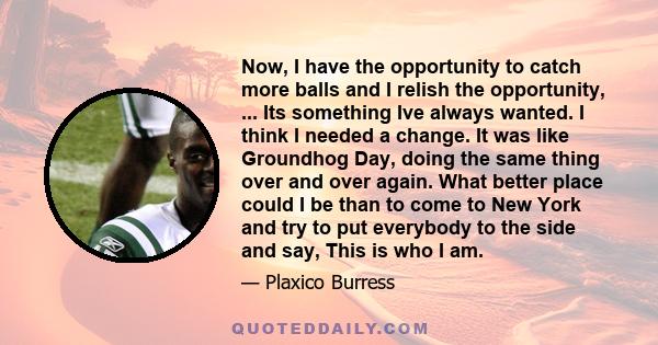 Now, I have the opportunity to catch more balls and I relish the opportunity, ... Its something Ive always wanted. I think I needed a change. It was like Groundhog Day, doing the same thing over and over again. What