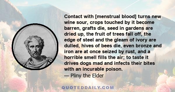 Contact with [menstrual blood] turns new wine sour, crops touched by it become barren, grafts die, seed in gardens are dried up, the fruit of trees fall off, the edge of steel and the gleam of ivory are dulled, hives of 