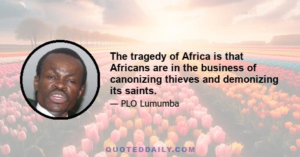 The tragedy of Africa is that Africans are in the business of canonizing thieves and demonizing its saints.