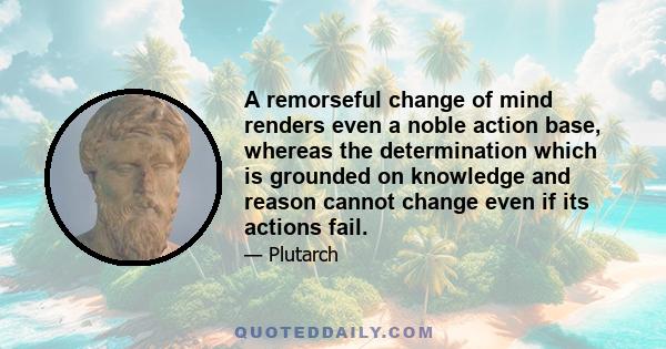 A remorseful change of mind renders even a noble action base, whereas the determination which is grounded on knowledge and reason cannot change even if its actions fail.