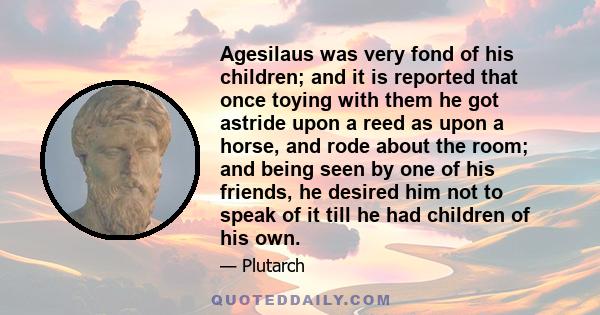 Agesilaus was very fond of his children; and it is reported that once toying with them he got astride upon a reed as upon a horse, and rode about the room; and being seen by one of his friends, he desired him not to