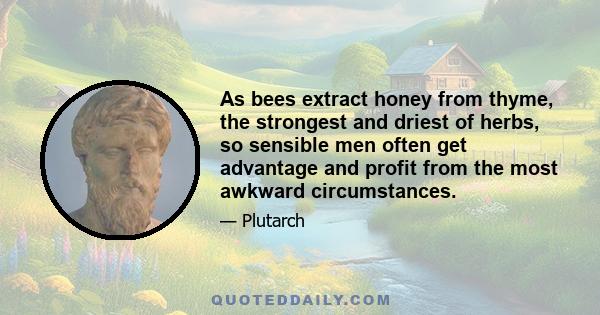 As bees extract honey from thyme, the strongest and driest of herbs, so sensible men often get advantage and profit from the most awkward circumstances.