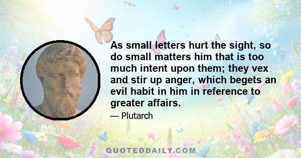 As small letters hurt the sight, so do small matters him that is too much intent upon them; they vex and stir up anger, which begets an evil habit in him in reference to greater affairs.