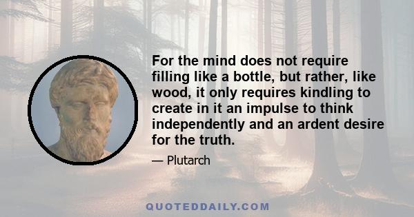 For the mind does not require filling like a bottle, but rather, like wood, it only requires kindling to create in it an impulse to think independently and an ardent desire for the truth.