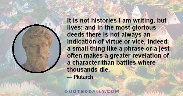 It is not histories I am writing, but lives; and in the most glorious deeds there is not always an indication of virtue or vice, indeed a small thing like a phrase or a jest often makes a greater revelation of a