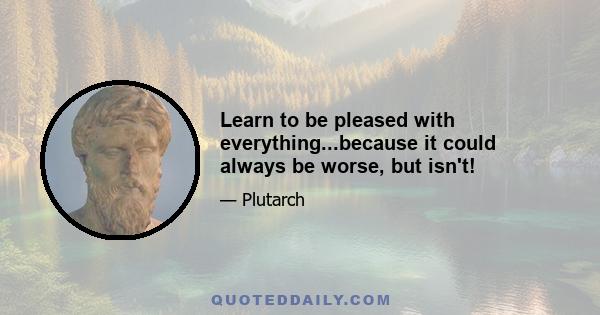 Learn to be pleased with everything...because it could always be worse, but isn't!