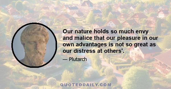 Our nature holds so much envy and malice that our pleasure in our own advantages is not so great as our distress at others'.