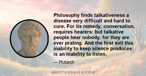 Philosophy finds talkativeness a disease very difficult and hard to cure. For its remedy, conversation, requires hearers: but talkative people hear nobody, for they are ever prating. And the first evil this inability to 