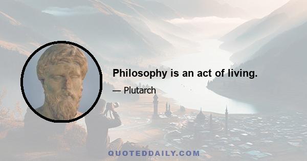 Philosophy is an act of living.