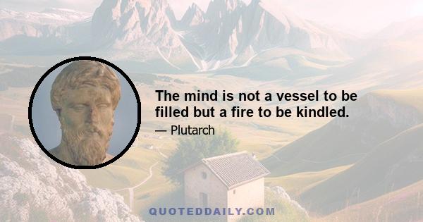 The mind is not a vessel to be filled but a fire to be kindled.