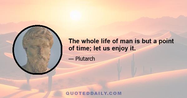 The whole life of man is but a point of time; let us enjoy it.