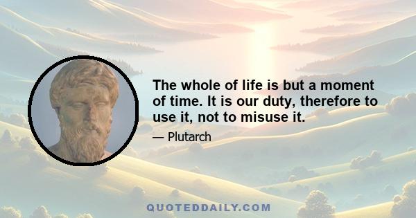 The whole of life is but a moment of time. It is our duty, therefore to use it, not to misuse it.