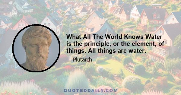 What All The World Knows Water is the principle, or the element, of things. All things are water.