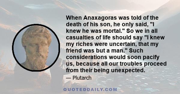 When Anaxagoras was told of the death of his son, he only said, I knew he was mortal. So we in all casualties of life should say I knew my riches were uncertain, that my friend was but a man. Such considerations would