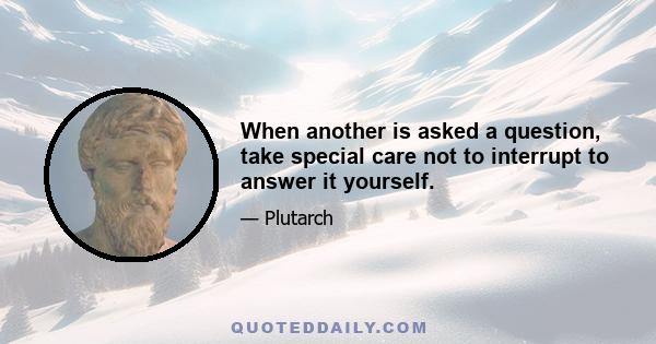 When another is asked a question, take special care not to interrupt to answer it yourself.