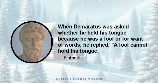 When Demaratus was asked whether he held his tongue because he was a fool or for want of words, he replied, A fool cannot hold his tongue.