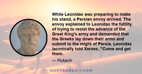 While Leonidas was preparing to make his stand, a Persian envoy arrived. The envoy explained to Leonidas the futility of trying to resist the advance of the Great King's army and demanded that the Greeks lay down their