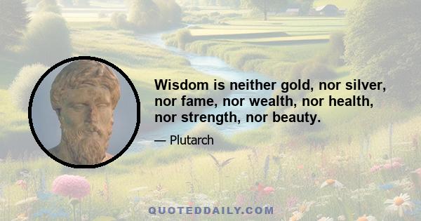 Wisdom is neither gold, nor silver, nor fame, nor wealth, nor health, nor strength, nor beauty.