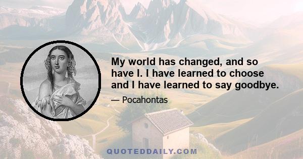 My world has changed, and so have I. I have learned to choose and I have learned to say goodbye.