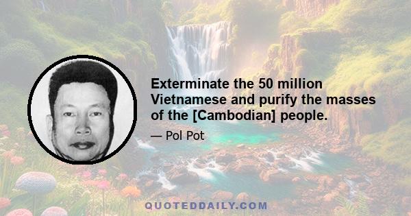 Exterminate the 50 million Vietnamese and purify the masses of the [Cambodian] people.