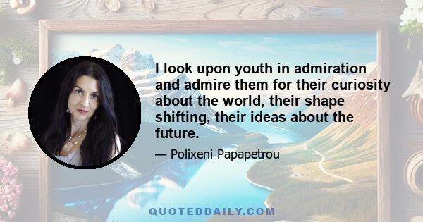 I look upon youth in admiration and admire them for their curiosity about the world, their shape shifting, their ideas about the future.