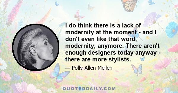 I do think there is a lack of modernity at the moment - and I don't even like that word, modernity, anymore. There aren't enough designers today anyway - there are more stylists.