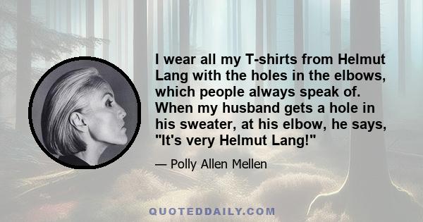 I wear all my T-shirts from Helmut Lang with the holes in the elbows, which people always speak of. When my husband gets a hole in his sweater, at his elbow, he says, It's very Helmut Lang!