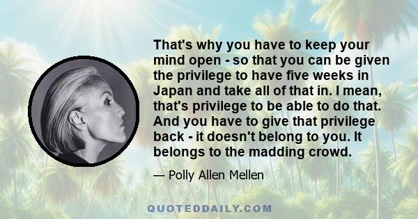 That's why you have to keep your mind open - so that you can be given the privilege to have five weeks in Japan and take all of that in. I mean, that's privilege to be able to do that. And you have to give that