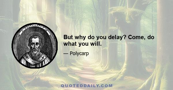 But why do you delay? Come, do what you will.