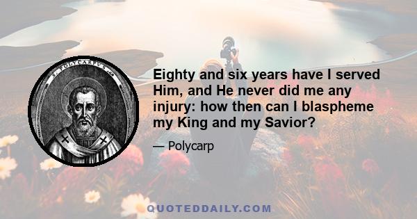 Eighty and six years have I served Him, and He never did me any injury: how then can I blaspheme my King and my Savior?