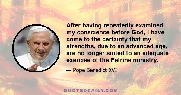 After having repeatedly examined my conscience before God, I have come to the certainty that my strengths, due to an advanced age, are no longer suited to an adequate exercise of the Petrine ministry.