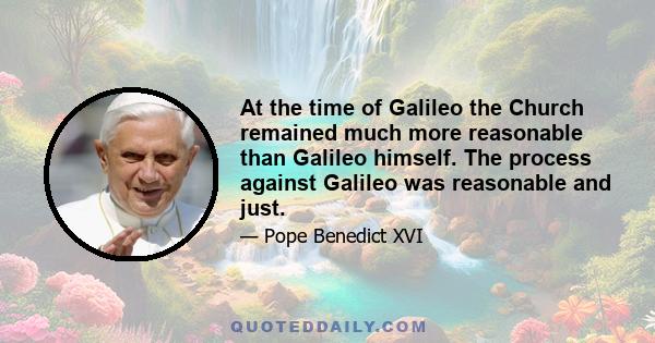 At the time of Galileo the Church remained much more reasonable than Galileo himself. The process against Galileo was reasonable and just.