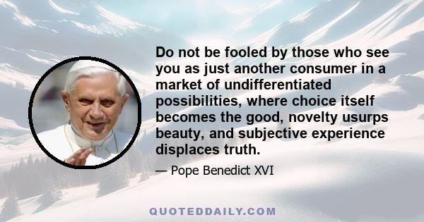 Do not be fooled by those who see you as just another consumer in a market of undifferentiated possibilities, where choice itself becomes the good, novelty usurps beauty, and subjective experience displaces truth.