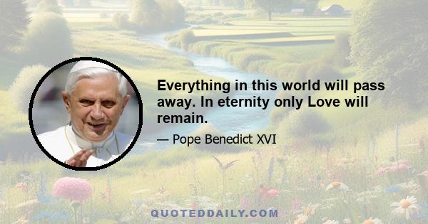 Everything in this world will pass away. In eternity only Love will remain.